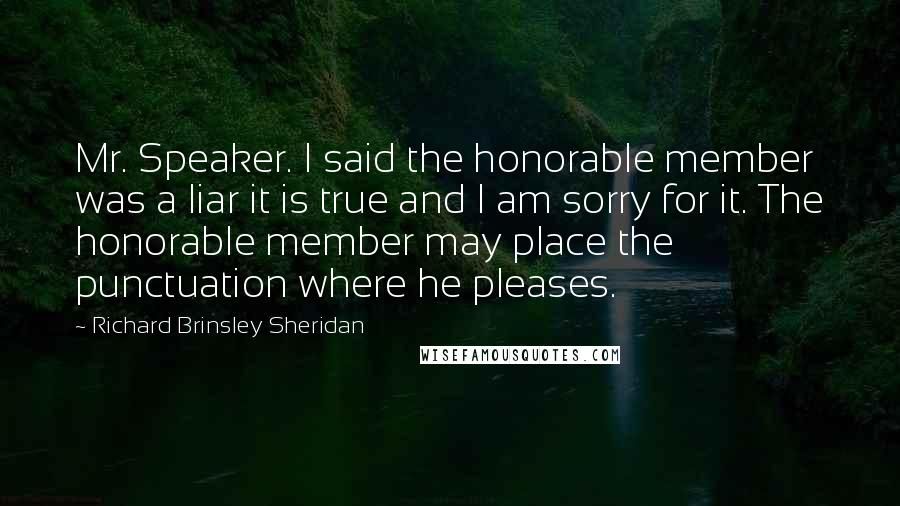 Richard Brinsley Sheridan Quotes: Mr. Speaker. I said the honorable member was a liar it is true and I am sorry for it. The honorable member may place the punctuation where he pleases.