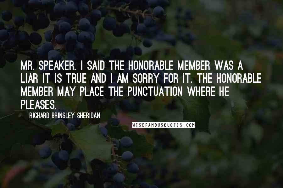 Richard Brinsley Sheridan Quotes: Mr. Speaker. I said the honorable member was a liar it is true and I am sorry for it. The honorable member may place the punctuation where he pleases.