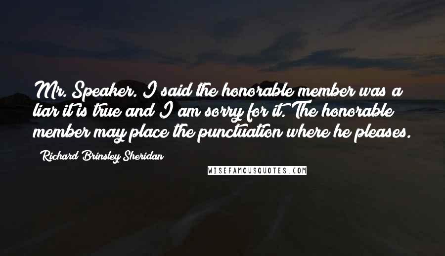 Richard Brinsley Sheridan Quotes: Mr. Speaker. I said the honorable member was a liar it is true and I am sorry for it. The honorable member may place the punctuation where he pleases.