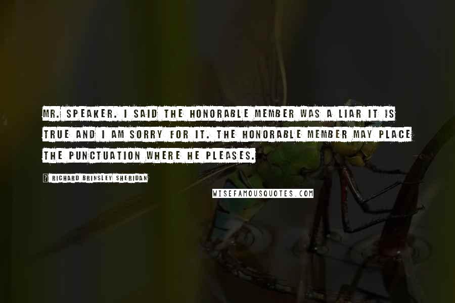 Richard Brinsley Sheridan Quotes: Mr. Speaker. I said the honorable member was a liar it is true and I am sorry for it. The honorable member may place the punctuation where he pleases.