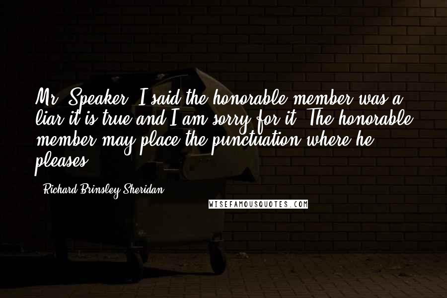 Richard Brinsley Sheridan Quotes: Mr. Speaker. I said the honorable member was a liar it is true and I am sorry for it. The honorable member may place the punctuation where he pleases.