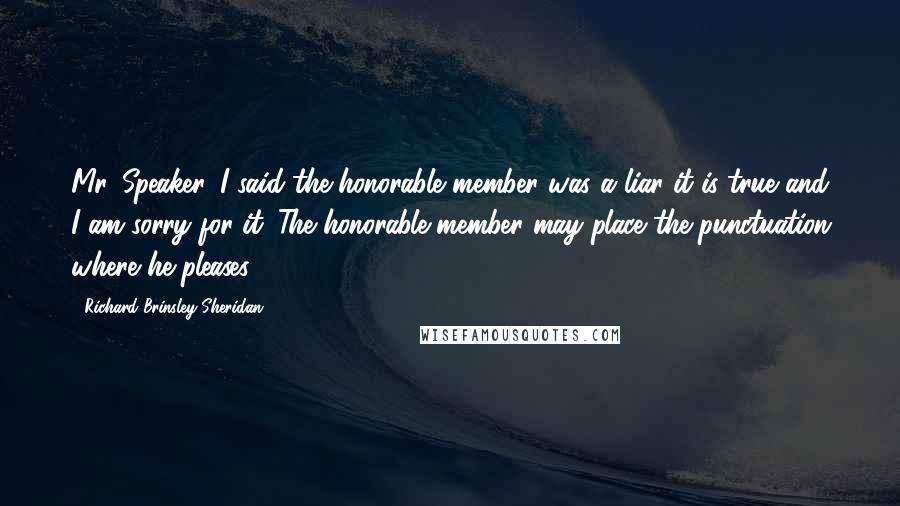 Richard Brinsley Sheridan Quotes: Mr. Speaker. I said the honorable member was a liar it is true and I am sorry for it. The honorable member may place the punctuation where he pleases.