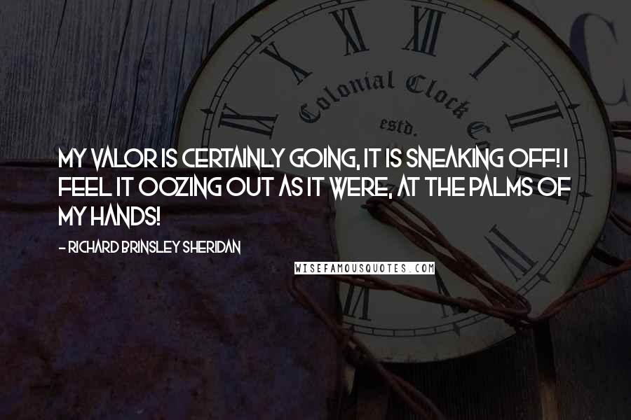 Richard Brinsley Sheridan Quotes: My valor is certainly going, it is sneaking off! I feel it oozing out as it were, at the palms of my hands!