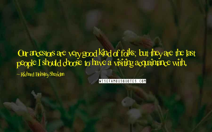 Richard Brinsley Sheridan Quotes: Our ancestors are very good kind of folks; but they are the last people I should choose to have a visiting acquaintance with.