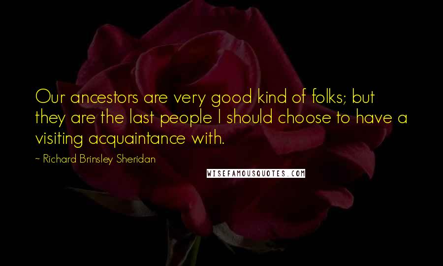 Richard Brinsley Sheridan Quotes: Our ancestors are very good kind of folks; but they are the last people I should choose to have a visiting acquaintance with.