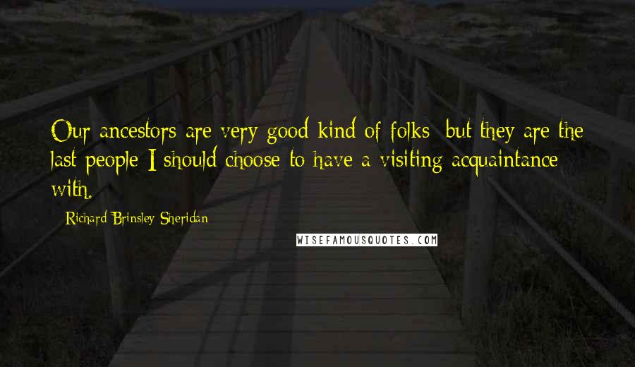 Richard Brinsley Sheridan Quotes: Our ancestors are very good kind of folks; but they are the last people I should choose to have a visiting acquaintance with.