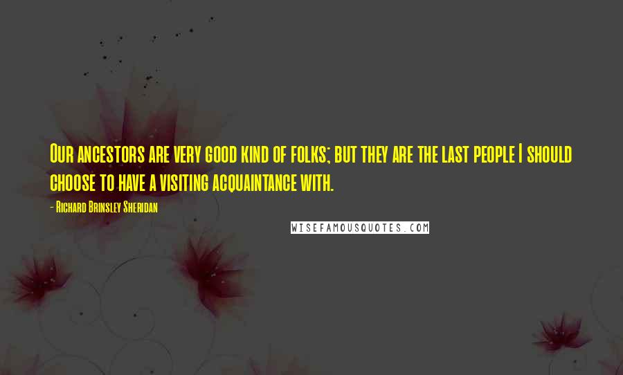 Richard Brinsley Sheridan Quotes: Our ancestors are very good kind of folks; but they are the last people I should choose to have a visiting acquaintance with.