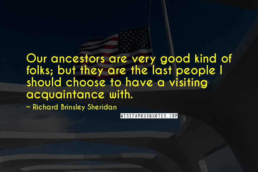 Richard Brinsley Sheridan Quotes: Our ancestors are very good kind of folks; but they are the last people I should choose to have a visiting acquaintance with.