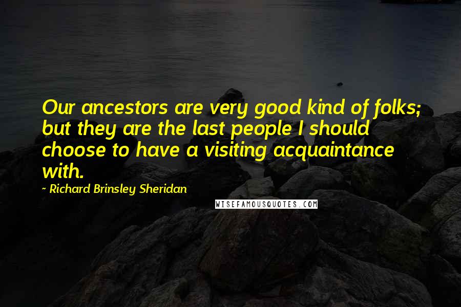 Richard Brinsley Sheridan Quotes: Our ancestors are very good kind of folks; but they are the last people I should choose to have a visiting acquaintance with.