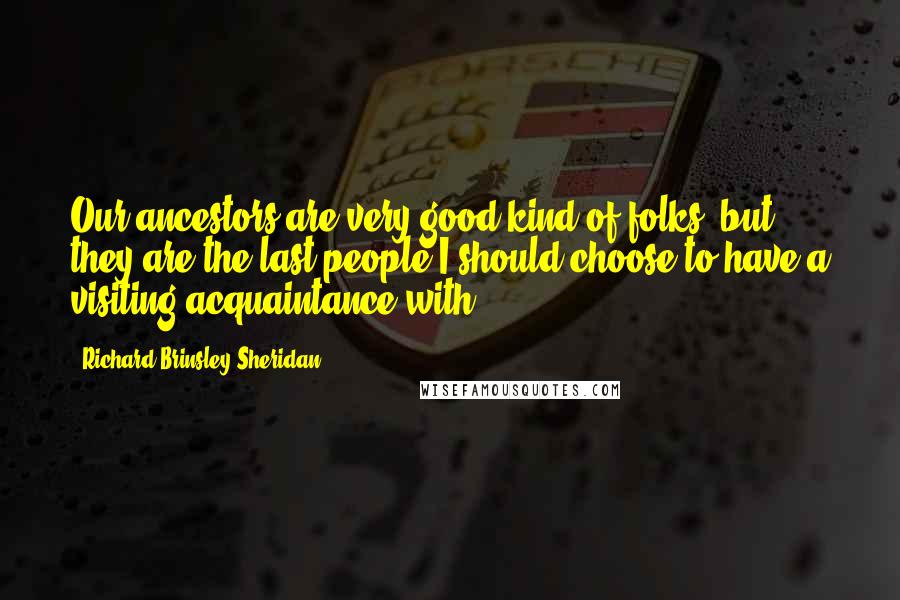 Richard Brinsley Sheridan Quotes: Our ancestors are very good kind of folks; but they are the last people I should choose to have a visiting acquaintance with.