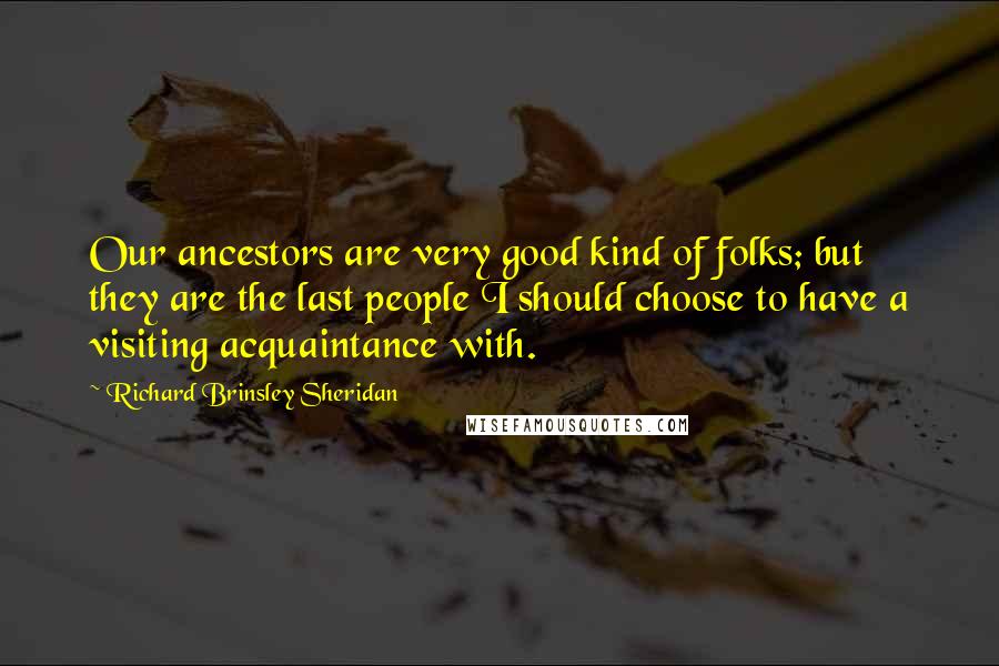 Richard Brinsley Sheridan Quotes: Our ancestors are very good kind of folks; but they are the last people I should choose to have a visiting acquaintance with.