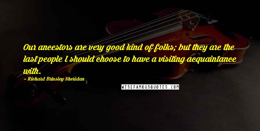 Richard Brinsley Sheridan Quotes: Our ancestors are very good kind of folks; but they are the last people I should choose to have a visiting acquaintance with.