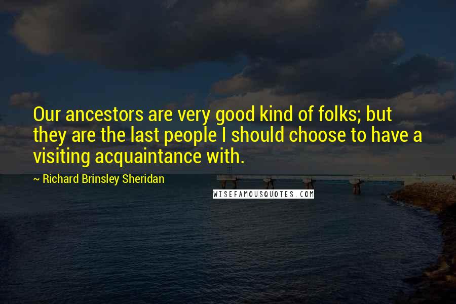 Richard Brinsley Sheridan Quotes: Our ancestors are very good kind of folks; but they are the last people I should choose to have a visiting acquaintance with.