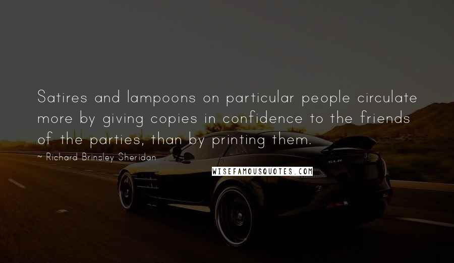 Richard Brinsley Sheridan Quotes: Satires and lampoons on particular people circulate more by giving copies in confidence to the friends of the parties, than by printing them.