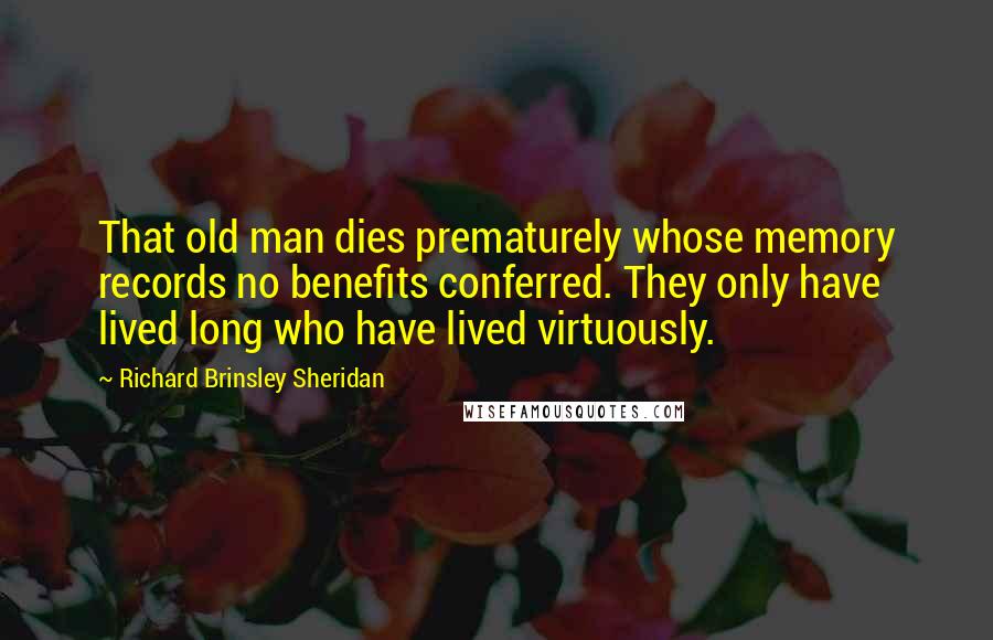 Richard Brinsley Sheridan Quotes: That old man dies prematurely whose memory records no benefits conferred. They only have lived long who have lived virtuously.