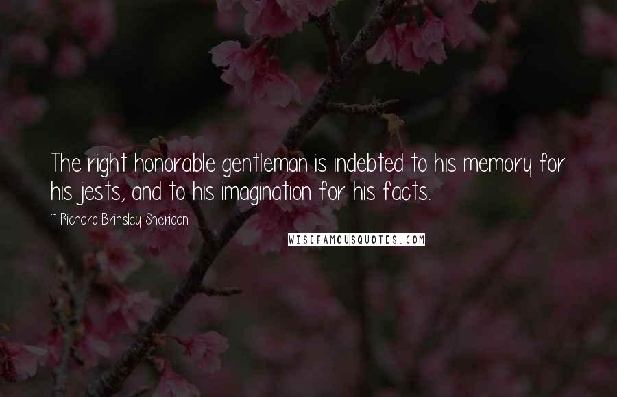 Richard Brinsley Sheridan Quotes: The right honorable gentleman is indebted to his memory for his jests, and to his imagination for his facts.