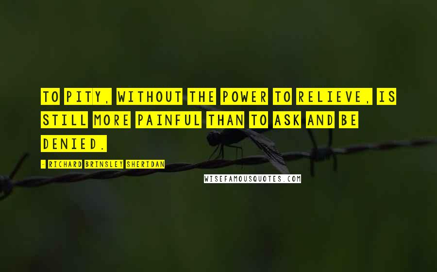 Richard Brinsley Sheridan Quotes: To pity, without the power to relieve, is still more painful than to ask and be denied.