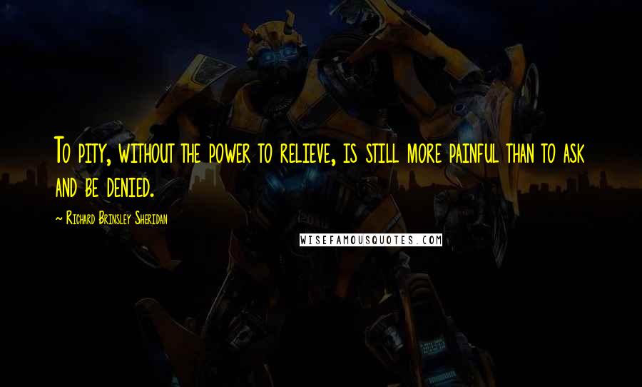 Richard Brinsley Sheridan Quotes: To pity, without the power to relieve, is still more painful than to ask and be denied.