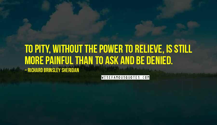 Richard Brinsley Sheridan Quotes: To pity, without the power to relieve, is still more painful than to ask and be denied.