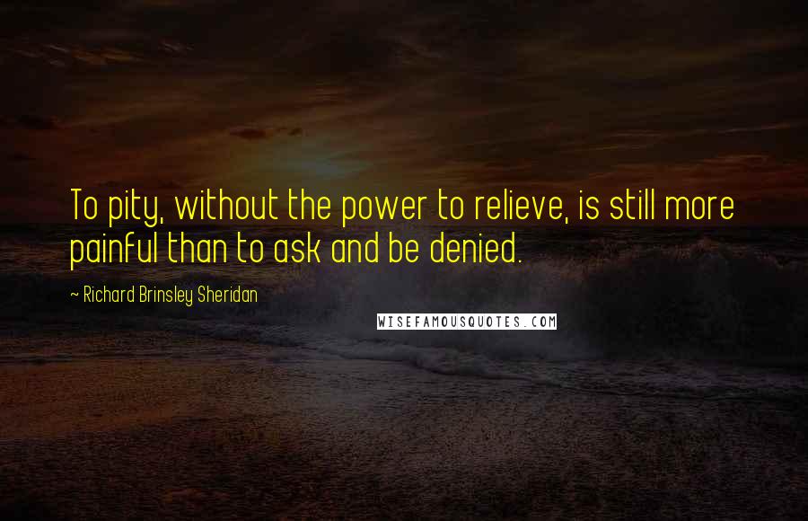 Richard Brinsley Sheridan Quotes: To pity, without the power to relieve, is still more painful than to ask and be denied.