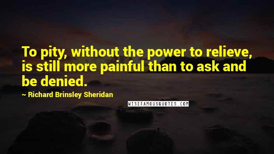 Richard Brinsley Sheridan Quotes: To pity, without the power to relieve, is still more painful than to ask and be denied.