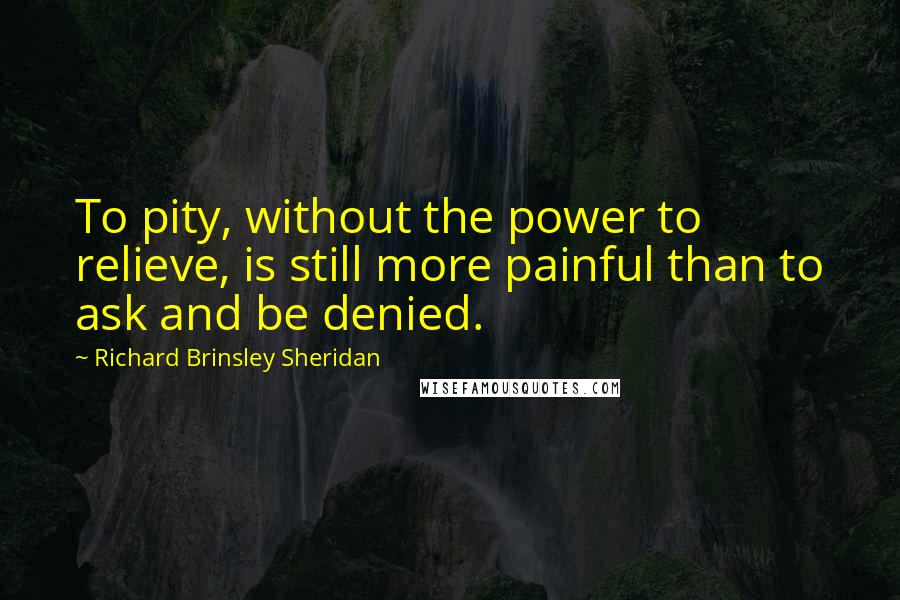 Richard Brinsley Sheridan Quotes: To pity, without the power to relieve, is still more painful than to ask and be denied.