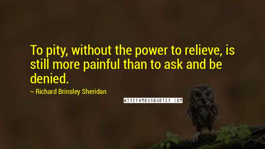 Richard Brinsley Sheridan Quotes: To pity, without the power to relieve, is still more painful than to ask and be denied.