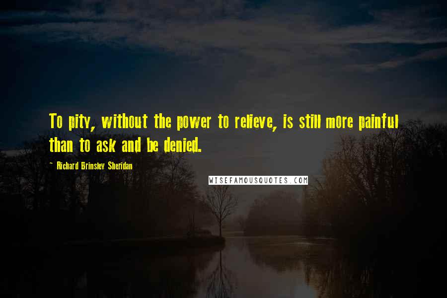 Richard Brinsley Sheridan Quotes: To pity, without the power to relieve, is still more painful than to ask and be denied.