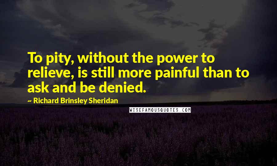 Richard Brinsley Sheridan Quotes: To pity, without the power to relieve, is still more painful than to ask and be denied.