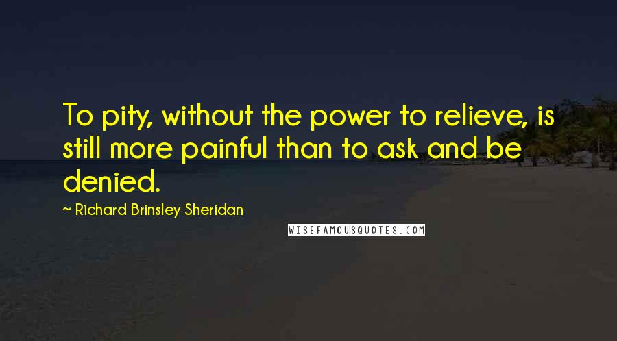 Richard Brinsley Sheridan Quotes: To pity, without the power to relieve, is still more painful than to ask and be denied.