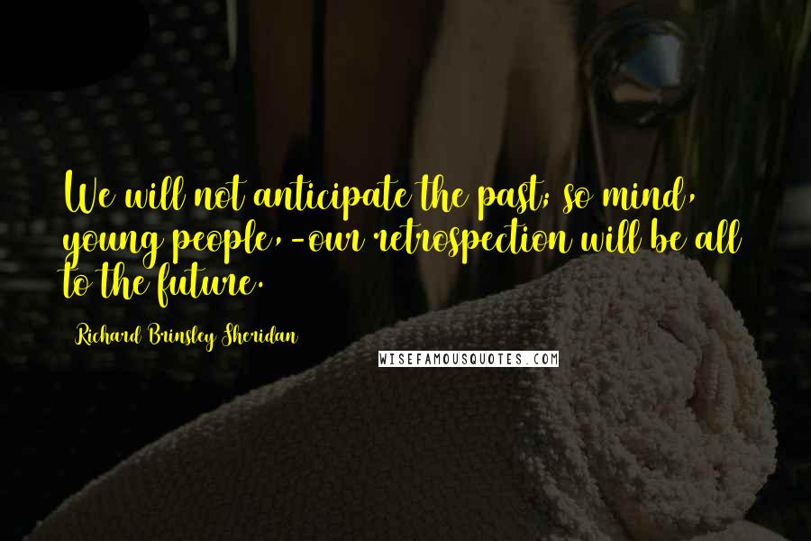 Richard Brinsley Sheridan Quotes: We will not anticipate the past; so mind, young people,-our retrospection will be all to the future.