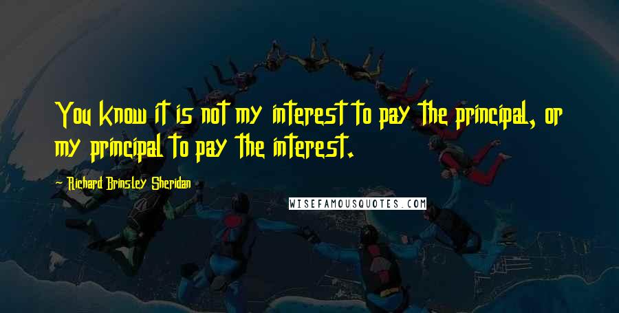 Richard Brinsley Sheridan Quotes: You know it is not my interest to pay the principal, or my principal to pay the interest.