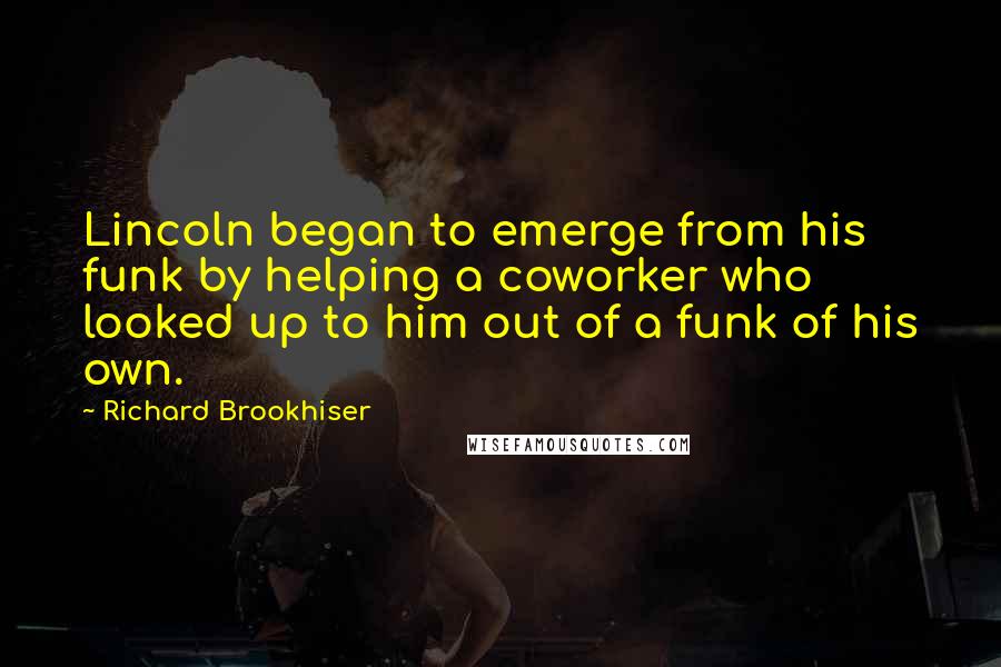 Richard Brookhiser Quotes: Lincoln began to emerge from his funk by helping a coworker who looked up to him out of a funk of his own.