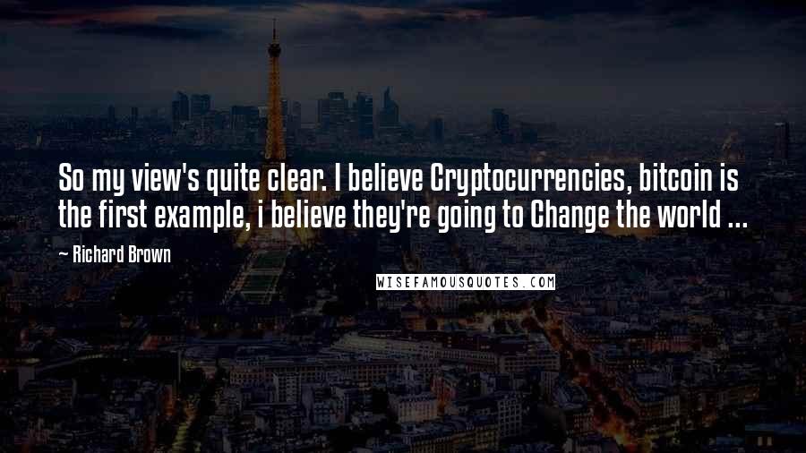 Richard Brown Quotes: So my view's quite clear. I believe Cryptocurrencies, bitcoin is the first example, i believe they're going to Change the world ...