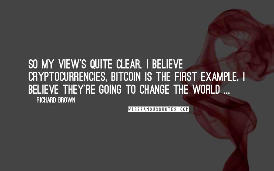 Richard Brown Quotes: So my view's quite clear. I believe Cryptocurrencies, bitcoin is the first example, i believe they're going to Change the world ...