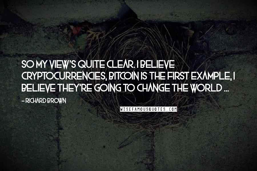 Richard Brown Quotes: So my view's quite clear. I believe Cryptocurrencies, bitcoin is the first example, i believe they're going to Change the world ...