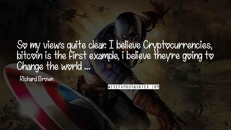 Richard Brown Quotes: So my view's quite clear. I believe Cryptocurrencies, bitcoin is the first example, i believe they're going to Change the world ...