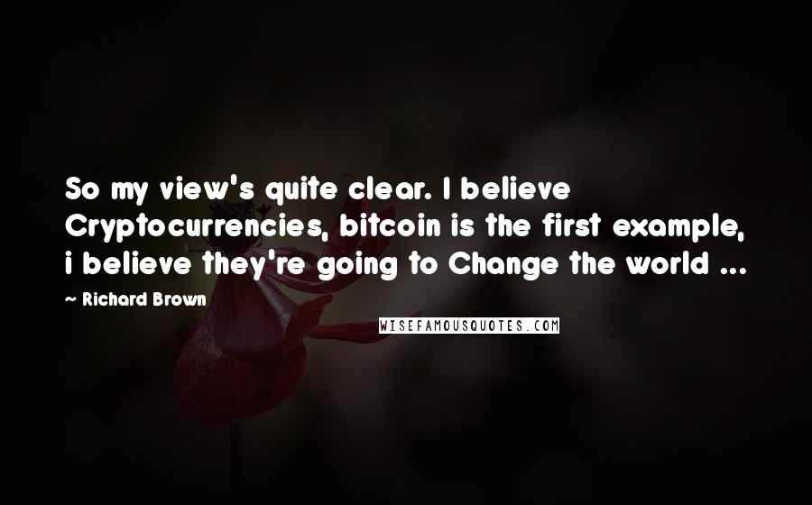 Richard Brown Quotes: So my view's quite clear. I believe Cryptocurrencies, bitcoin is the first example, i believe they're going to Change the world ...