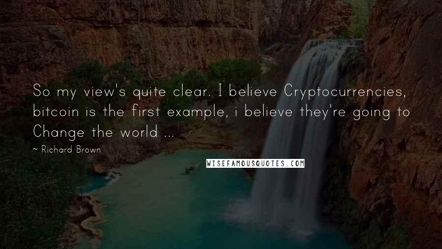 Richard Brown Quotes: So my view's quite clear. I believe Cryptocurrencies, bitcoin is the first example, i believe they're going to Change the world ...