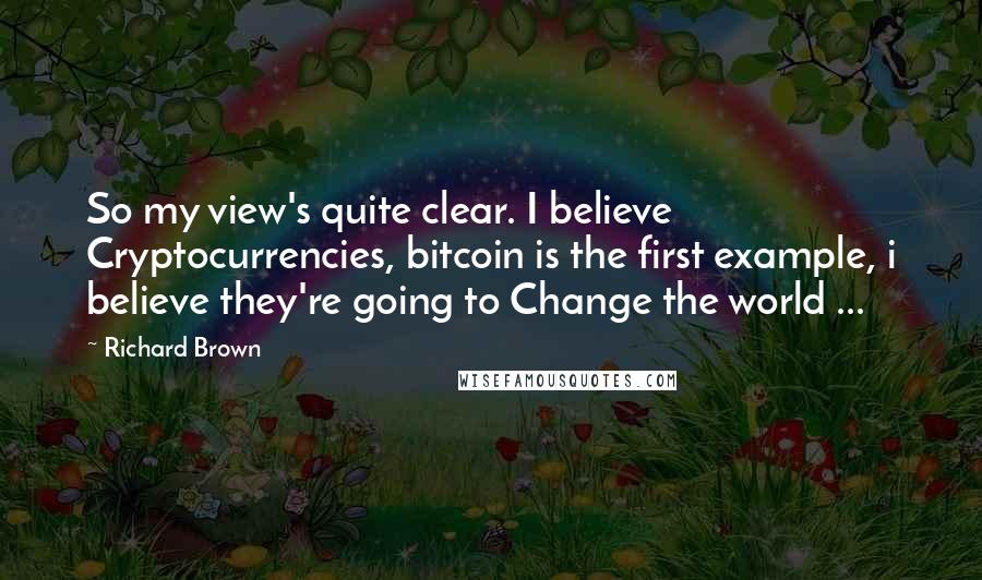 Richard Brown Quotes: So my view's quite clear. I believe Cryptocurrencies, bitcoin is the first example, i believe they're going to Change the world ...