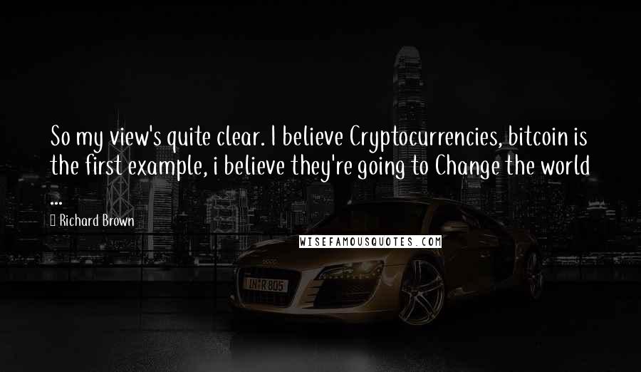 Richard Brown Quotes: So my view's quite clear. I believe Cryptocurrencies, bitcoin is the first example, i believe they're going to Change the world ...