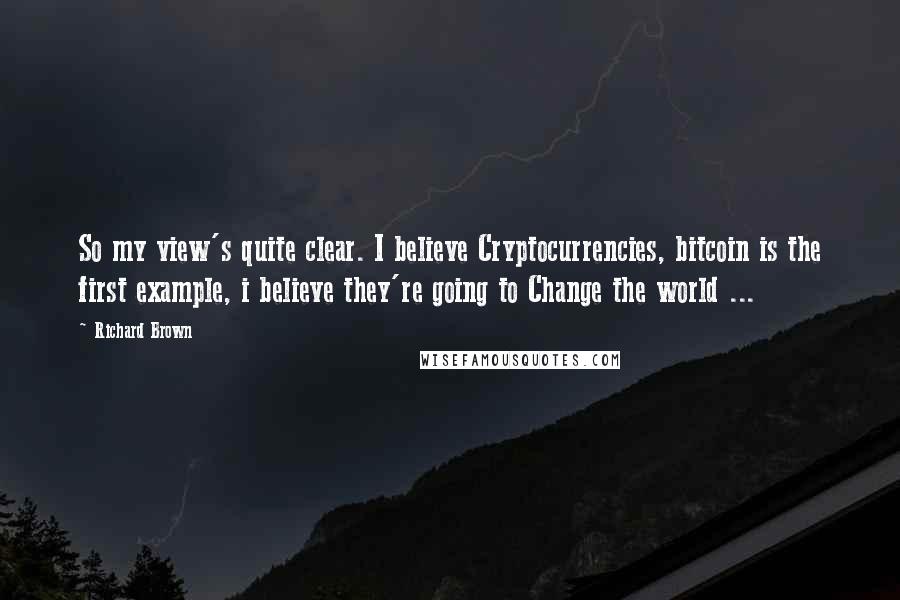 Richard Brown Quotes: So my view's quite clear. I believe Cryptocurrencies, bitcoin is the first example, i believe they're going to Change the world ...