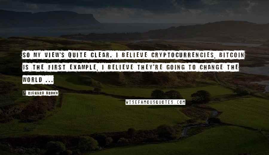 Richard Brown Quotes: So my view's quite clear. I believe Cryptocurrencies, bitcoin is the first example, i believe they're going to Change the world ...