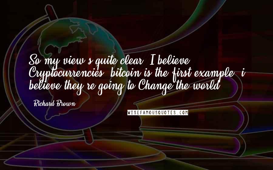 Richard Brown Quotes: So my view's quite clear. I believe Cryptocurrencies, bitcoin is the first example, i believe they're going to Change the world ...