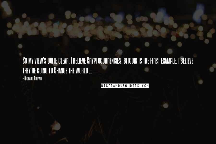 Richard Brown Quotes: So my view's quite clear. I believe Cryptocurrencies, bitcoin is the first example, i believe they're going to Change the world ...