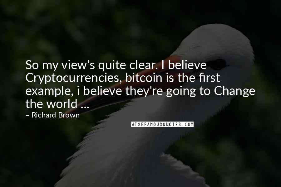 Richard Brown Quotes: So my view's quite clear. I believe Cryptocurrencies, bitcoin is the first example, i believe they're going to Change the world ...