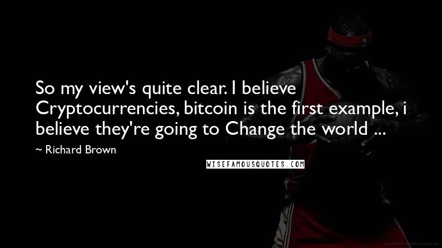 Richard Brown Quotes: So my view's quite clear. I believe Cryptocurrencies, bitcoin is the first example, i believe they're going to Change the world ...