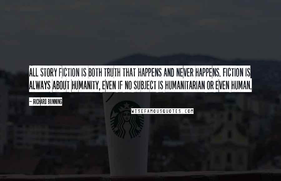 Richard Bunning Quotes: All story fiction is both truth that happens and never happens. Fiction is always about humanity, even if no subject is humanitarian or even human.