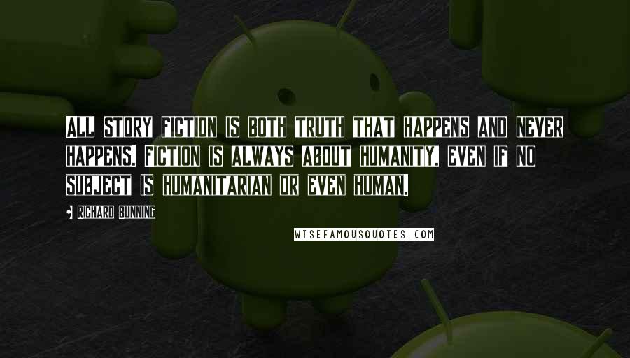 Richard Bunning Quotes: All story fiction is both truth that happens and never happens. Fiction is always about humanity, even if no subject is humanitarian or even human.