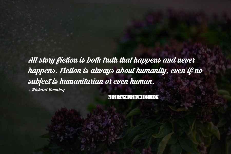 Richard Bunning Quotes: All story fiction is both truth that happens and never happens. Fiction is always about humanity, even if no subject is humanitarian or even human.